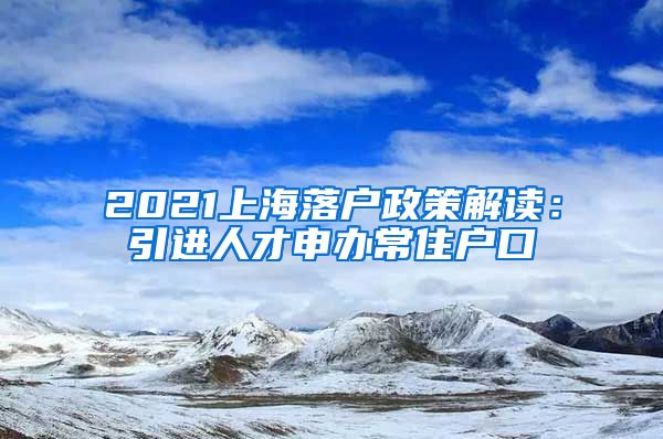 2021上海落户政策解读：引进人才申办常住户口