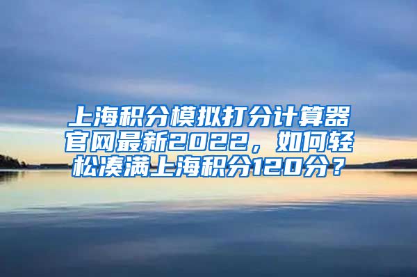 上海积分模拟打分计算器官网最新2022，如何轻松凑满上海积分120分？