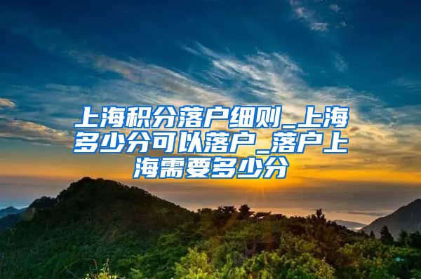 上海积分落户细则_上海多少分可以落户_落户上海需要多少分