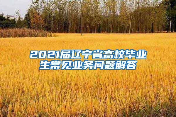 2021届辽宁省高校毕业生常见业务问题解答