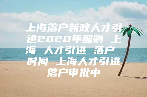 上海落户新政人才引进2020年细则 上海 人才引进 落户 时间 上海人才引进落户审批中