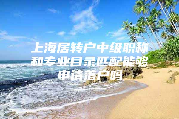 上海居转户中级职称和专业目录匹配能够申请落户吗