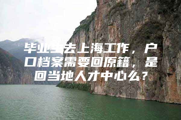 毕业生去上海工作，户口档案需要回原籍，是回当地人才中心么？