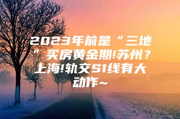 2023年前是“三地”买房黄金期!苏州？上海!轨交S1线有大动作~