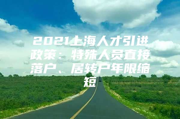 2021上海人才引进政策：特殊人员直接落户、居转户年限缩短