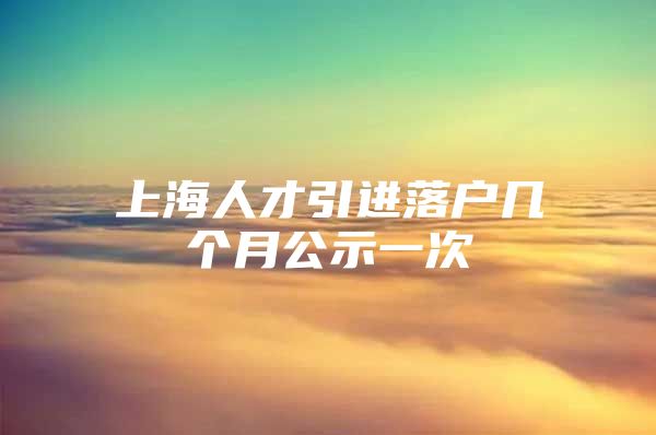 上海人才引进落户几个月公示一次