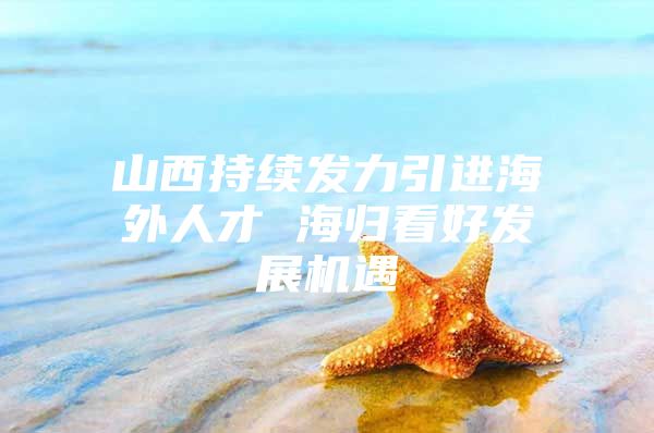 山西持续发力引进海外人才 海归看好发展机遇