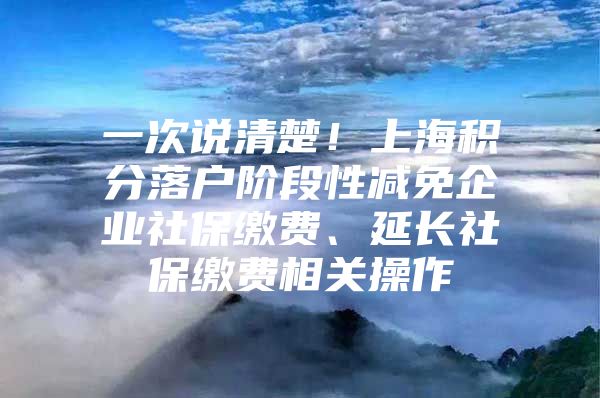 一次说清楚！上海积分落户阶段性减免企业社保缴费、延长社保缴费相关操作