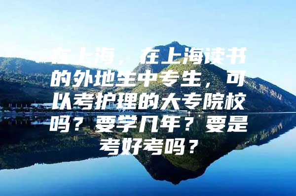 在上海，在上海读书的外地生中专生，可以考护理的大专院校吗？要学几年？要是考好考吗？