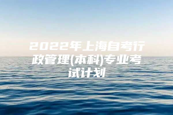 2022年上海自考行政管理(本科)专业考试计划