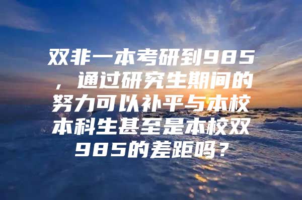 双非一本考研到985，通过研究生期间的努力可以补平与本校本科生甚至是本校双985的差距吗？