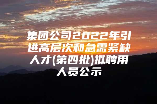 集团公司2022年引进高层次和急需紧缺人才(第四批)拟聘用人员公示