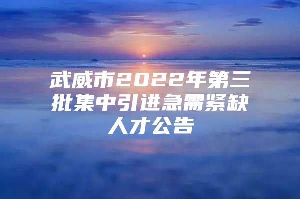 武威市2022年第三批集中引进急需紧缺人才公告