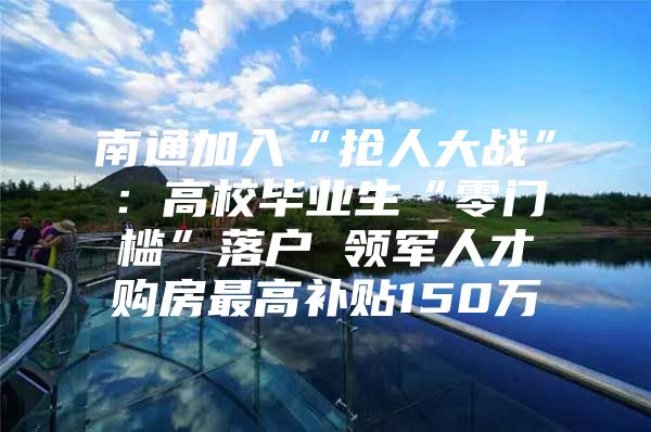 南通加入“抢人大战”：高校毕业生“零门槛”落户 领军人才购房最高补贴150万