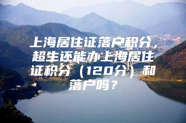 上海居住证落户积分，超生还能办上海居住证积分（120分）和落户吗？