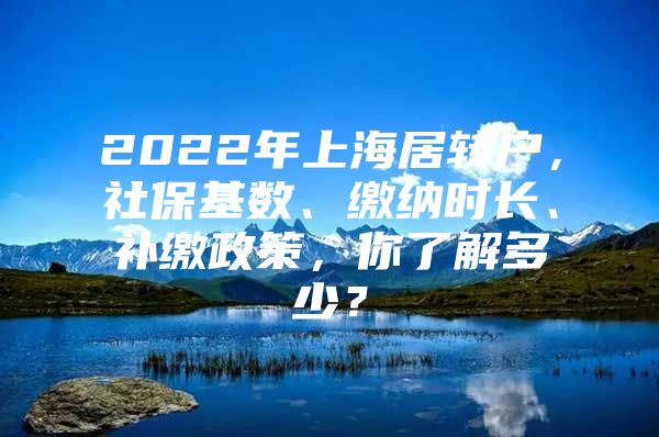 2022年上海居转户，社保基数、缴纳时长、补缴政策，你了解多少？