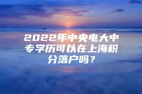 2022年中央电大中专学历可以在上海积分落户吗？