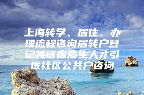 上海转学、居住、办理流程咨询居转户登记凭证应届生人才引进社区公共户咨询