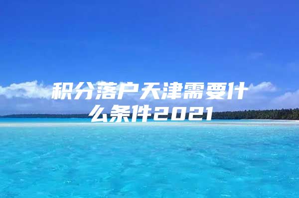 积分落户天津需要什么条件2021