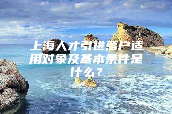 上海人才引进落户适用对象及基本条件是什么？