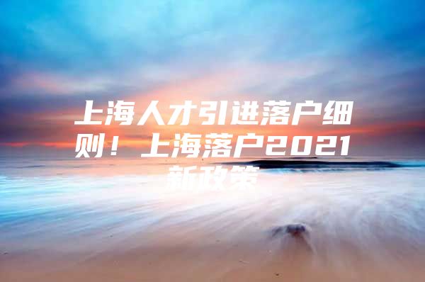 上海人才引进落户细则！上海落户2021新政策