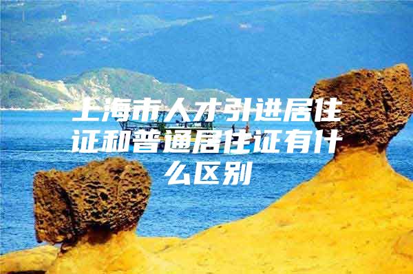 上海市人才引进居住证和普通居住证有什么区别