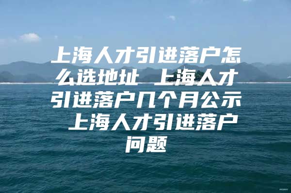 上海人才引进落户怎么选地址 上海人才引进落户几个月公示 上海人才引进落户问题