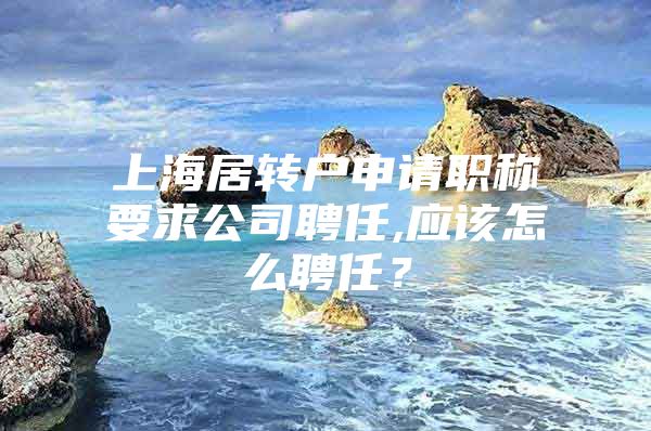 上海居转户申请职称要求公司聘任,应该怎么聘任？