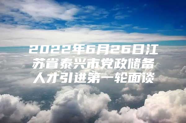 2022年6月26日江苏省泰兴市党政储备人才引进第一轮面谈