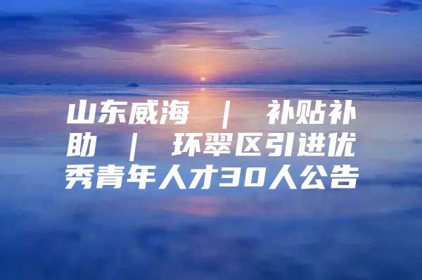 山东威海 ｜ 补贴补助 ｜ 环翠区引进优秀青年人才30人公告