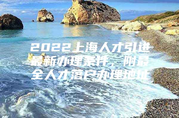 2022上海人才引进最新办理条件，附最全人才落户办理地址