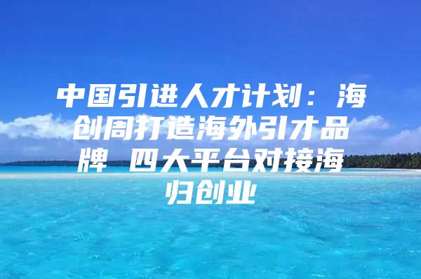 中国引进人才计划：海创周打造海外引才品牌 四大平台对接海归创业