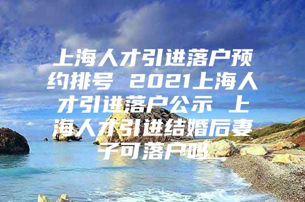 上海人才引进落户预约排号 2021上海人才引进落户公示 上海人才引进结婚后妻子可落户吗