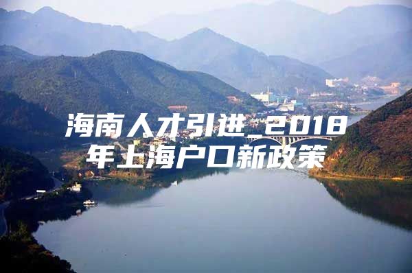 海南人才引进_2018年上海户口新政策