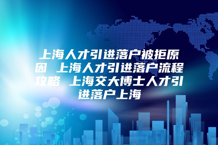 上海人才引进落户被拒原因 上海人才引进落户流程攻略 上海交大博士人才引进落户上海