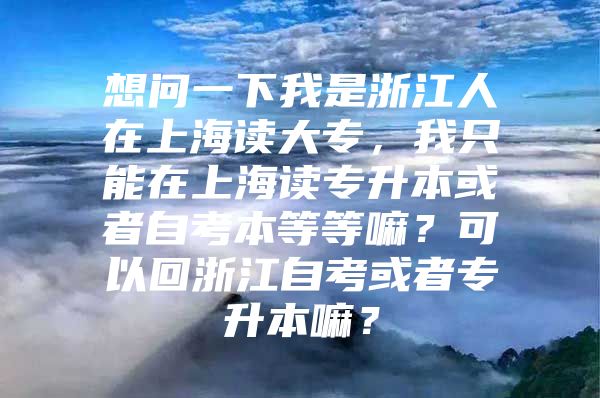 想问一下我是浙江人在上海读大专，我只能在上海读专升本或者自考本等等嘛？可以回浙江自考或者专升本嘛？