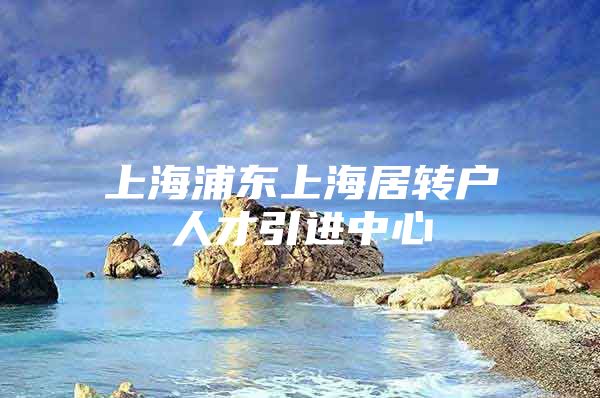 上海浦东上海居转户人才引进中心