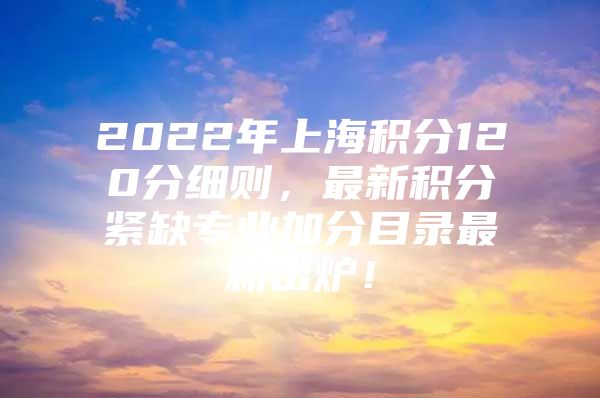 2022年上海积分120分细则，最新积分紧缺专业加分目录最新出炉！