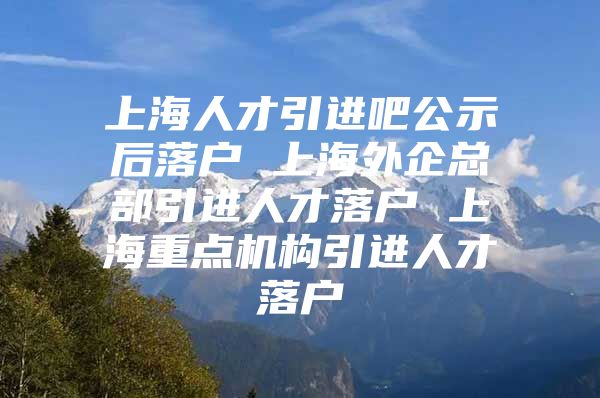 上海人才引进吧公示后落户 上海外企总部引进人才落户 上海重点机构引进人才落户