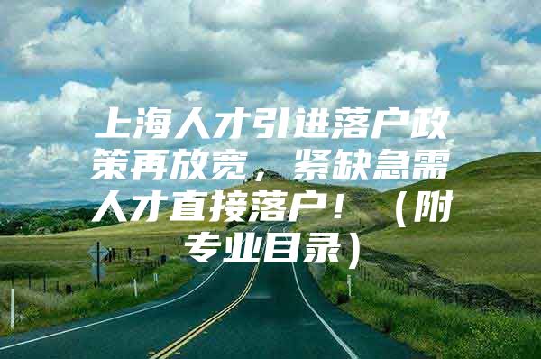 上海人才引进落户政策再放宽，紧缺急需人才直接落户！（附专业目录）