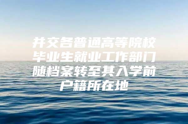 并交各普通高等院校毕业生就业工作部门随档案转至其入学前户籍所在地