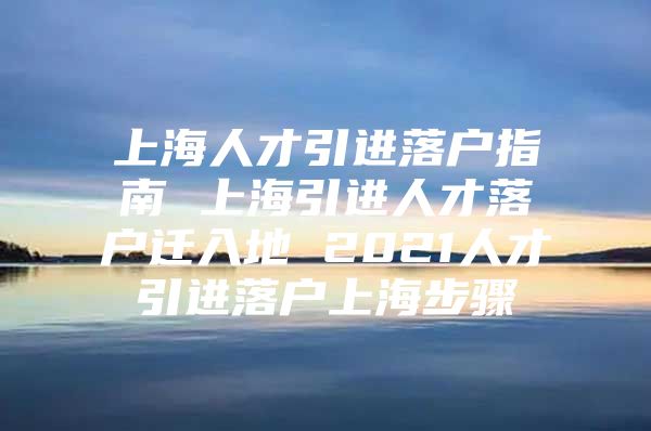 上海人才引进落户指南 上海引进人才落户迁入地 2021人才引进落户上海步骤