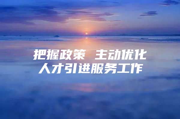 把握政策 主动优化人才引进服务工作