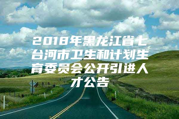 2018年黑龙江省七台河市卫生和计划生育委员会公开引进人才公告