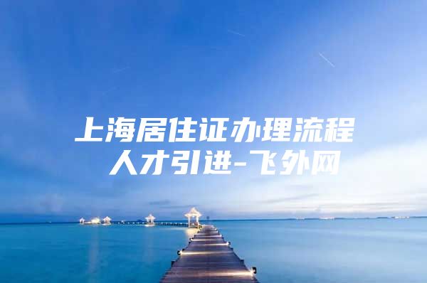 上海居住证办理流程 人才引进-飞外网