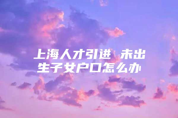 上海人才引进 未出生子女户口怎么办