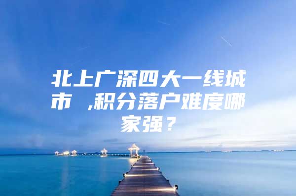 北上广深四大一线城市 ,积分落户难度哪家强？