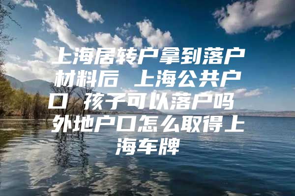 上海居转户拿到落户材料后 上海公共户口 孩子可以落户吗 外地户口怎么取得上海车牌