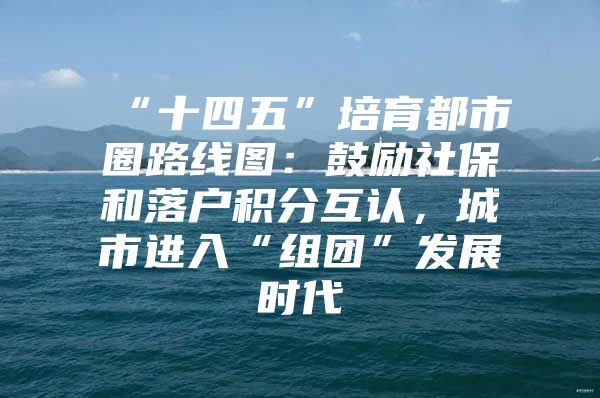 “十四五”培育都市圈路线图：鼓励社保和落户积分互认，城市进入“组团”发展时代