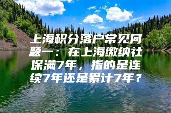 上海积分落户常见问题一：在上海缴纳社保满7年，指的是连续7年还是累计7年？